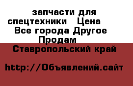 запчасти для спецтехники › Цена ­ 1 - Все города Другое » Продам   . Ставропольский край